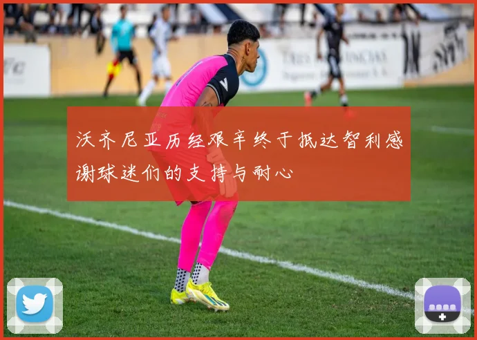沃齐尼亚历经艰辛终于抵达智利感谢球迷们的支持与耐心