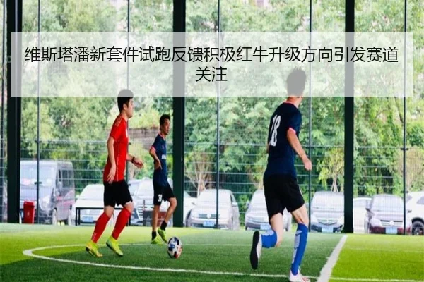 维斯塔潘新套件试跑反馈积极红牛升级方向引发赛道关注