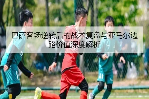 巴萨客场逆转后的战术复盘与亚马尔边路价值深度解析